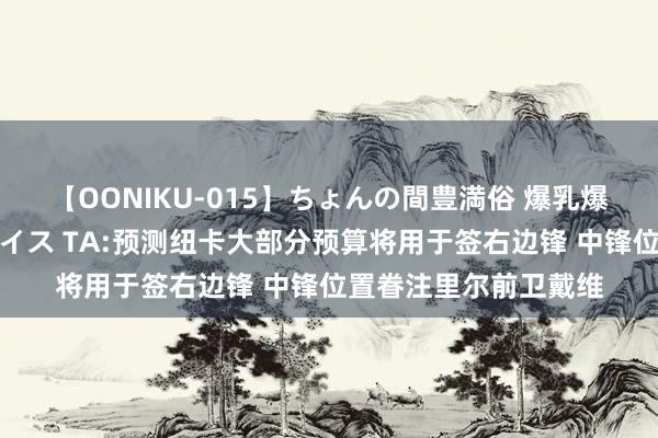 【OONIKU-015】ちょんの間豊満俗 爆乳爆尻専門の肉欲パラダイス TA:预测纽卡大部分预算将用于签右边锋 中锋位置眷注里尔前卫戴维