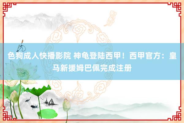 色狗成人快播影院 神龟登陆西甲！西甲官方：皇马新援姆巴佩完成注册