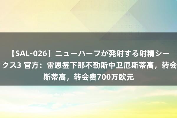 【SAL-026】ニューハーフが発射する射精シーンがあるセックス3 官方：雷恩签下那不勒斯中卫厄斯蒂高，转会费700万欧元