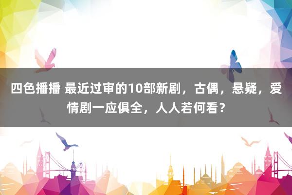 四色播播 最近过审的10部新剧，古偶，悬疑，爱情剧一应俱全，人人若何看？