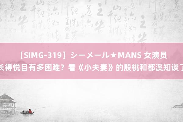 【SIMG-319】シーメール★MANS 女演员长得悦目有多困难？看《小夫妻》的殷桃和都溪知谈了