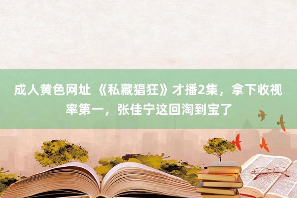 成人黄色网址 《私藏猖狂》才播2集，拿下收视率第一，张佳宁这回淘到宝了