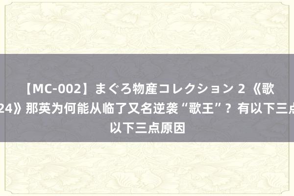 【MC-002】まぐろ物産コレクション 2 《歌手2024》那英为何能从临了又名逆袭“歌王”？有以下三点原因