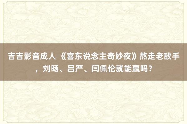 吉吉影音成人 《喜东说念主奇妙夜》熬走老敌手，刘旸、吕严、闫佩伦就能赢吗？