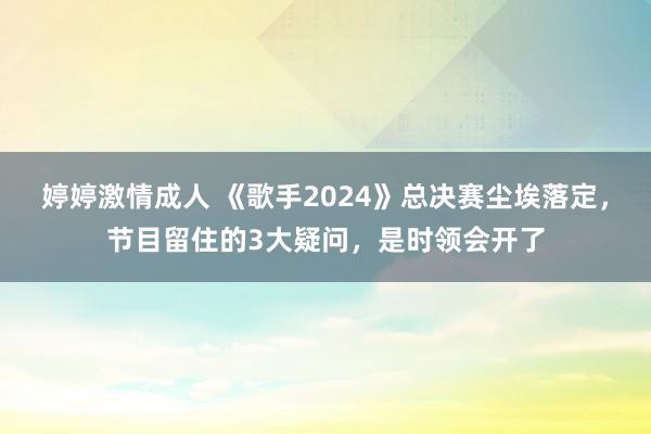 婷婷激情成人 《歌手2024》总决赛尘埃落定，节目留住的3大疑问，是时领会开了