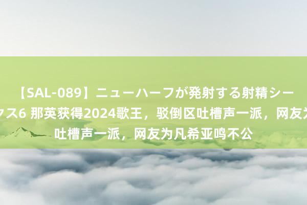【SAL-089】ニューハーフが発射する射精シーンがあるセックス6 那英获得2024歌王，驳倒区吐槽声一派，网友为凡希亚鸣不公
