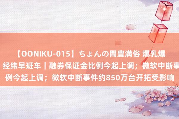 【OONIKU-015】ちょんの間豊満俗 爆乳爆尻専門の肉欲パラダイス 经纬早班车｜融券保证金比例今起上调；微软中断事件约850万台开拓受影响