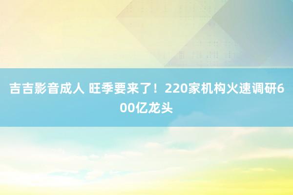 吉吉影音成人 旺季要来了！220家机构火速调研600亿龙头