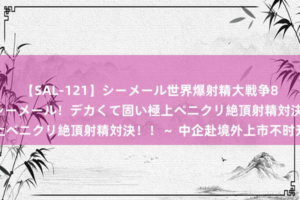 【SAL-121】シーメール世界爆射精大戦争8時間 ～国内＆金髪S級シーメール！デカくて固い極上ペニクリ絶頂射精対決！！～ 中企赴境外上市不时升温