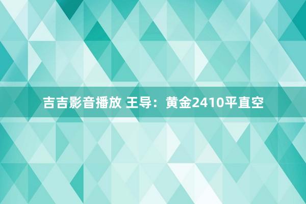 吉吉影音播放 王导：黄金2410平直空