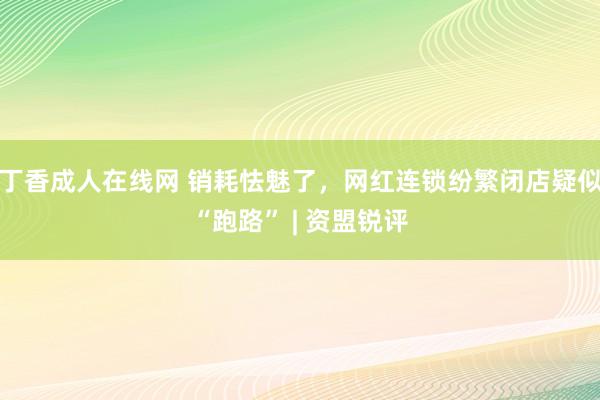 丁香成人在线网 销耗怯魅了，网红连锁纷繁闭店疑似“跑路” | 资盟锐评