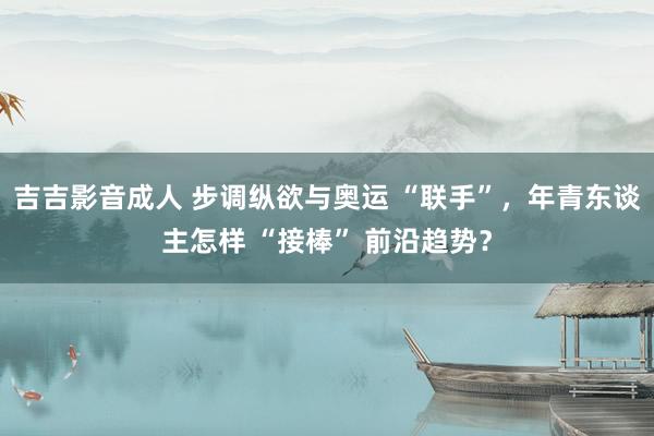 吉吉影音成人 步调纵欲与奥运 “联手”，年青东谈主怎样 “接棒” 前沿趋势？