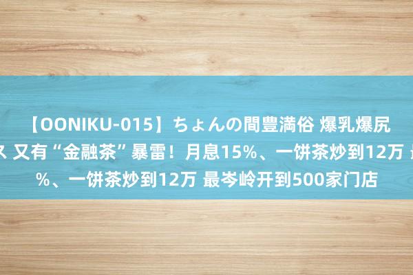 【OONIKU-015】ちょんの間豊満俗 爆乳爆尻専門の肉欲パラダイス 又有“金融茶”暴雷！月息15%、一饼茶炒到12万 最岑岭开到500家门店