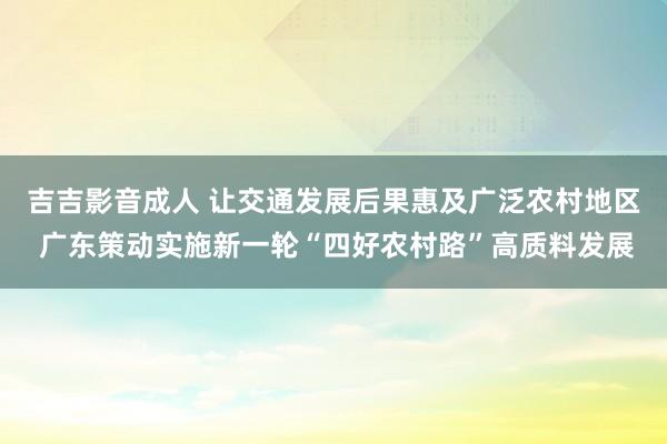 吉吉影音成人 让交通发展后果惠及广泛农村地区 广东策动实施新一轮“四好农村路”高质料发展