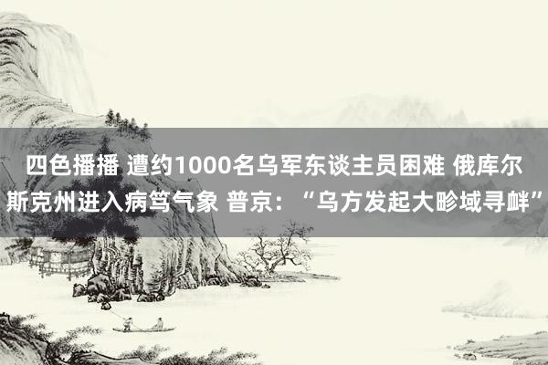 四色播播 遭约1000名乌军东谈主员困难 俄库尔斯克州进入病笃气象 普京：“乌方发起大畛域寻衅”