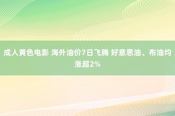 成人黄色电影 海外油价7日飞腾 好意思油、布油均涨超2%