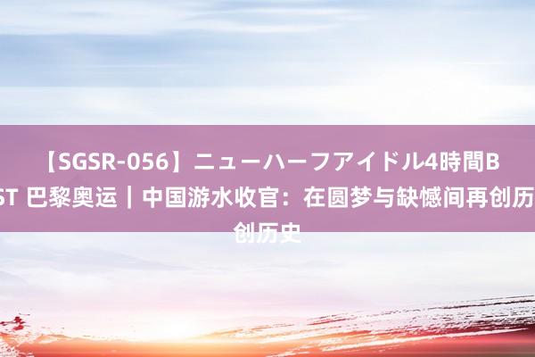 【SGSR-056】ニューハーフアイドル4時間BEST 巴黎奥运｜中国游水收官：在圆梦与缺憾间再创历史