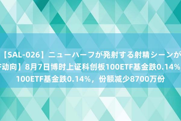 【SAL-026】ニューハーフが発射する射精シーンがあるセックス3 【ETF动向】8月7日博时上证科创板100ETF基金跌0.14%，份额减少8700万份