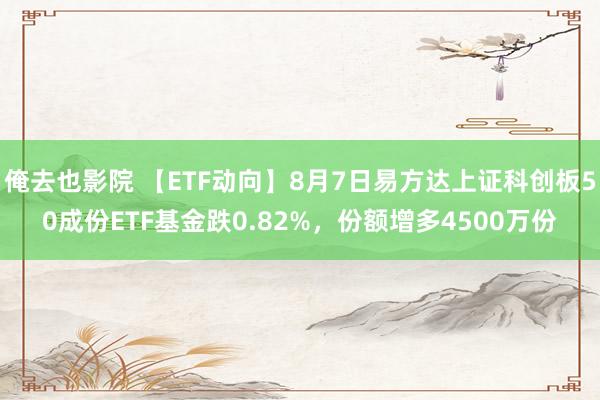 俺去也影院 【ETF动向】8月7日易方达上证科创板50成份ETF基金跌0.82%，份额增多4500万份