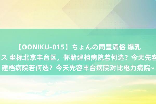 【OONIKU-015】ちょんの間豊満俗 爆乳爆尻専門の肉欲パラダイス 坐标北京丰台区，怀胎建档病院若何选？今天先容丰台病院对比电力病院~