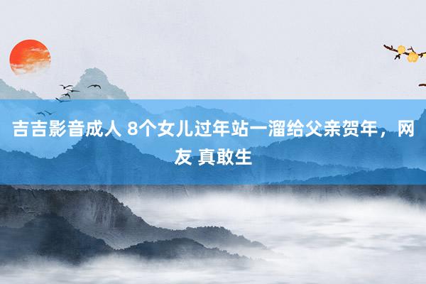 吉吉影音成人 8个女儿过年站一溜给父亲贺年，网友 真敢生