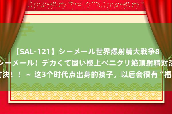 【SAL-121】シーメール世界爆射精大戦争8時間 ～国内＆金髪S級シーメール！デカくて固い極上ペニクリ絶頂射精対決！！～ 这3个时代点出身的孩子，以后会很有“福分”，家长不妨对照一下