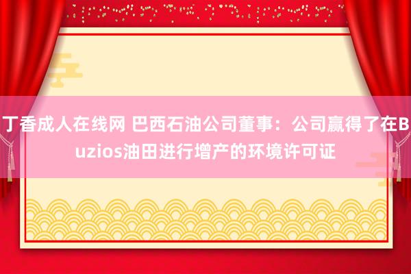 丁香成人在线网 巴西石油公司董事：公司赢得了在Buzios油田进行增产的环境许可证