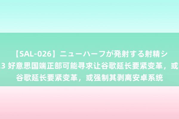 【SAL-026】ニューハーフが発射する射精シーンがあるセックス3 好意思国端正部可能寻求让谷歌延长要紧变革，或强制其剥离安卓系统