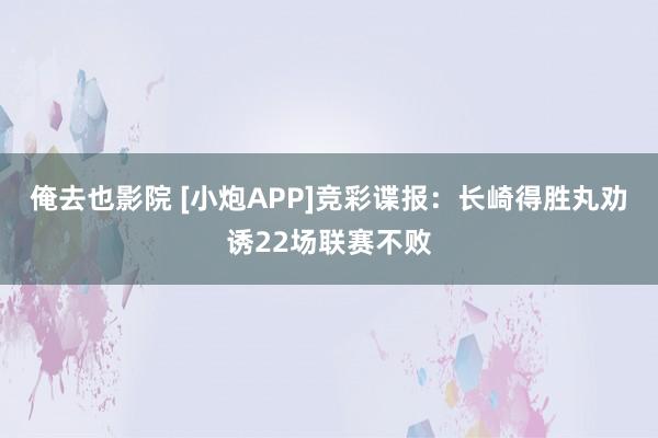 俺去也影院 [小炮APP]竞彩谍报：长崎得胜丸劝诱22场联赛不败