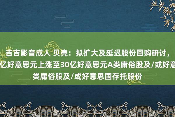 吉吉影音成人 贝壳：拟扩大及延迟股份回购研讨，回购授权由20亿好意思元上涨至30亿好意思元A类庸俗股及/或好意思国存托股份