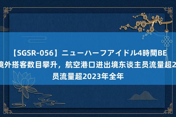 【SGSR-056】ニューハーフアイドル4時間BEST 成王人境外搭客数目攀升，航空港口进出境东谈主员流量超2023年全年