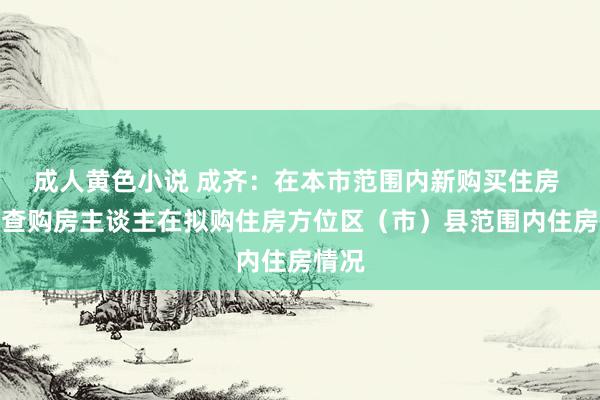 成人黄色小说 成齐：在本市范围内新购买住房 只核查购房主谈主在拟购住房方位区（市）县范围内住房情况