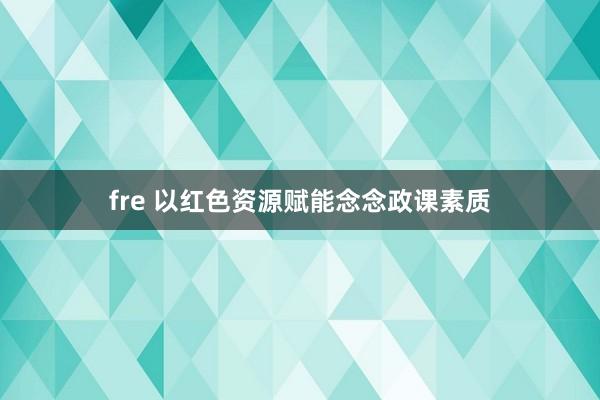 fre 以红色资源赋能念念政课素质