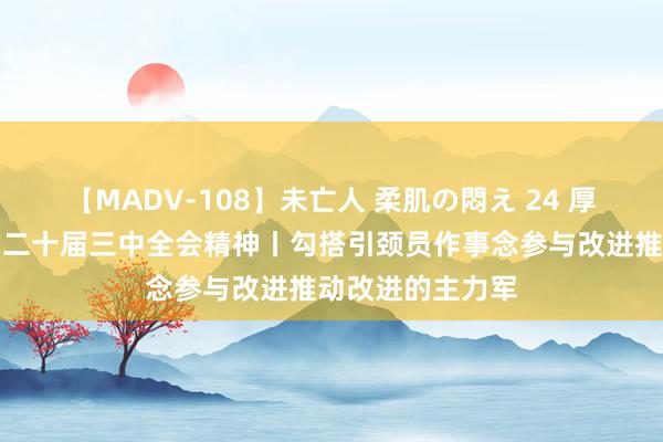 【MADV-108】未亡人 柔肌の悶え 24 厚爱学习贯彻党的二十届三中全会精神丨勾搭引颈员作事念参与改进推动改进的主力军