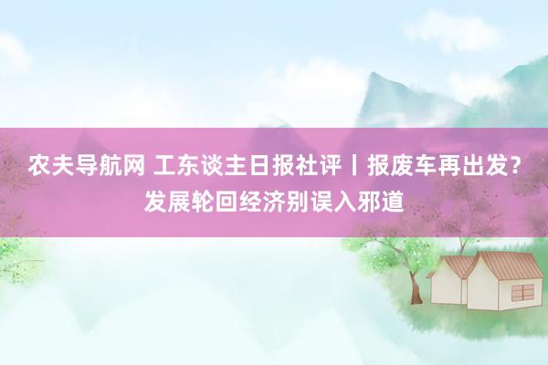 农夫导航网 工东谈主日报社评丨报废车再出发？发展轮回经济别误入邪道