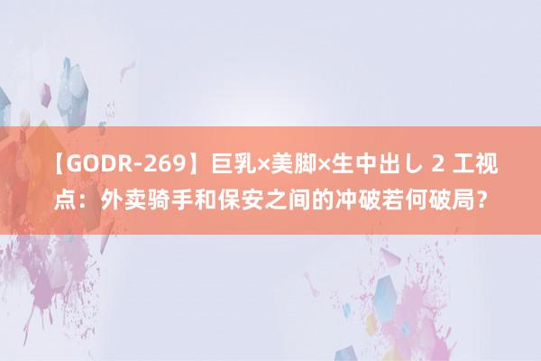 【GODR-269】巨乳×美脚×生中出し 2 工视点：外卖骑手和保安之间的冲破若何破局？