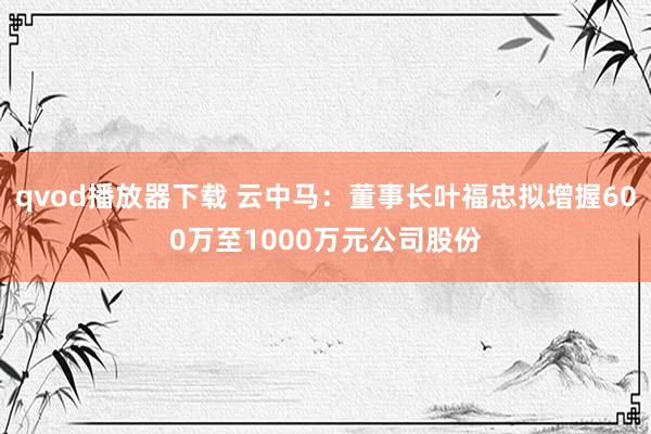 qvod播放器下载 云中马：董事长叶福忠拟增握600万至1000万元公司股份