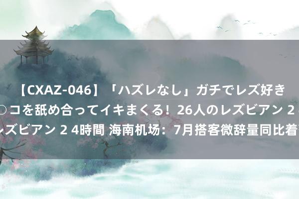 【CXAZ-046】「ハズレなし」ガチでレズ好きなお姉さんたちがオマ○コを舐め合ってイキまくる！26人のレズビアン 2 4時間 海南机场：7月搭客微辞量同比着落5.75%