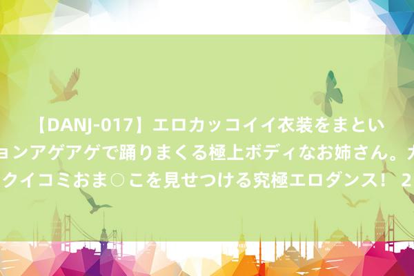 【DANJ-017】エロカッコイイ衣装をまとい、エグイポーズでテンションアゲアゲで踊りまくる極上ボディなお姉さん。ガンガンに腰を振り、クイコミおま○こを見せつける究極エロダンス！ 2 游戏龙头吉比特上半年净利润下滑23.39％，拟10派45元