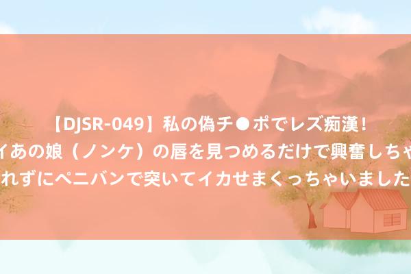 【DJSR-049】私の偽チ●ポでレズ痴漢！職場で見かけたカワイイあの娘（ノンケ）の唇を見つめるだけで興奮しちゃう私は欲求を抑えられずにペニバンで突いてイカせまくっちゃいました！ 【逐日收评】三大指数放量反弹全线收红，AI眼镜宗旨不时强势