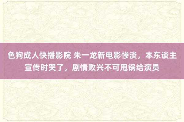 色狗成人快播影院 朱一龙新电影惨淡，本东谈主宣传时哭了，剧情败兴不可甩锅给演员