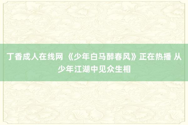 丁香成人在线网 《少年白马醉春风》正在热播 从少年江湖中见众生相