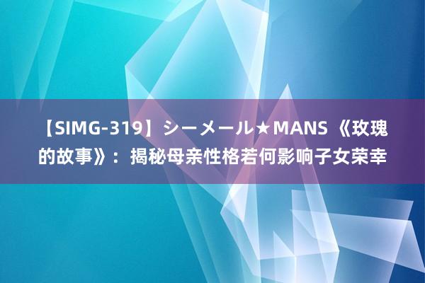 【SIMG-319】シーメール★MANS 《玫瑰的故事》：揭秘母亲性格若何影响子女荣幸