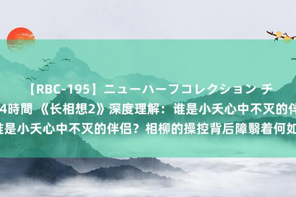 【RBC-195】ニューハーフコレクション チ○ポの生えた乙女たち 4時間 《长相想2》深度理解：谁是小夭心中不灭的伴侣？相柳的操控背后障翳着何如的奥妙？