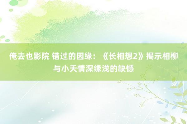 俺去也影院 错过的因缘：《长相想2》揭示相柳与小夭情深缘浅的缺憾