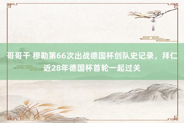 哥哥干 穆勒第66次出战德国杯创队史记录，拜仁近28年德国杯首轮一起过关