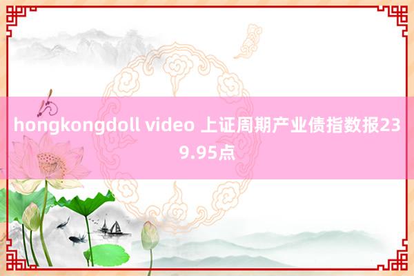 hongkongdoll video 上证周期产业债指数报239.95点