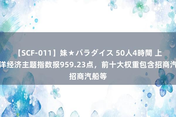 【SCF-011】妹★パラダイス 50人4時間 上证海洋经济主题指数报959.23点，前十大权重包含招商汽船等