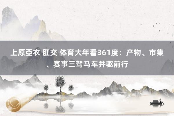 上原亞衣 肛交 体育大年看361度：产物、市集、赛事三驾马车并驱前行