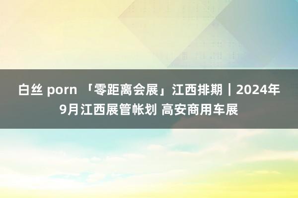 白丝 porn 「零距离会展」江西排期｜2024年9月江西展管帐划 高安商用车展